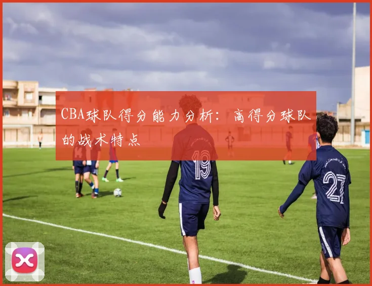 CBA球队得分能力分析：高得分球队的战术特点