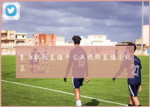 皇马欧冠直播平台及视频直播全纪录