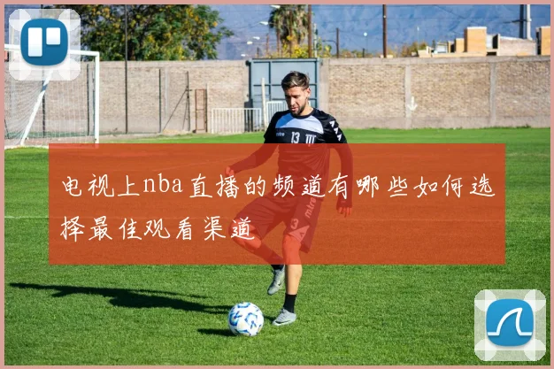 电视上nba直播的频道有哪些如何选择最佳观看渠道