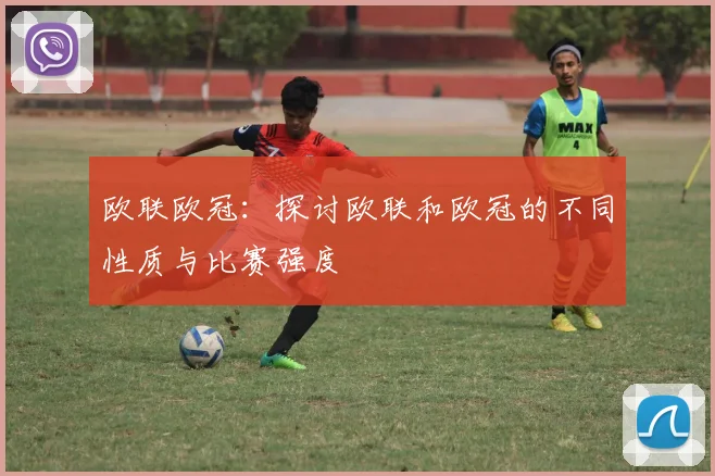 欧联欧冠:探讨欧联和欧冠的不同性质与比赛强度